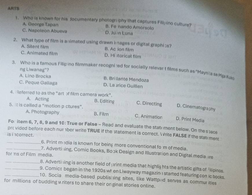 ARTS
1. Who is known for his Jocumentary photography that captures Filipino culture?
A. George Tapan B. Fe nando Amorsolo
C. Napoleon Abueva D. Juan Luna
2、 What type of film is animated using drawn images or digital graphis?
A. Silent film B. Ac ion film
C. Animated film D. Hi storical film
3. Who is a famous Filipino filmmaker recogni ted for socially relevar t films such as "Maynila sa MaaKuko
ng Liwanag"?
A. Lino Brocka B. Brillante Mendoza
C. Peque Gallaga D. La rice Guillen
4. Referred to as the "art f film camera work”.
A. Acting B. Editing C. Directing D. Cinematography
5. It is called a “motion p ctures”.
A. Photography B. Film C. Animation D. Print Media
For item 6, 7, 8, 9 and 10: True or False - Read and evaluate the statement below. On the space
prc vided before each nurber write TRUE if the statement is correct. Write FALSE if the statument
is i correct.
_6. Print modia is known for being more conventional fo 'm of media.
_7. Advertining, Comic Books, Book Design and Illustration and Digital media hre
for ηs of Film media.
_8. Adverti:;ing is another field of print media that highlights the artistic gifts of Filipinos.
_9. Comics began in the 1920s when Liwayway magazin started featuring com ic books.
_10. Socia media-based publishing sites, like Wattpad serves as commur ities
for millions of budding writers to share their or ginal stories online.