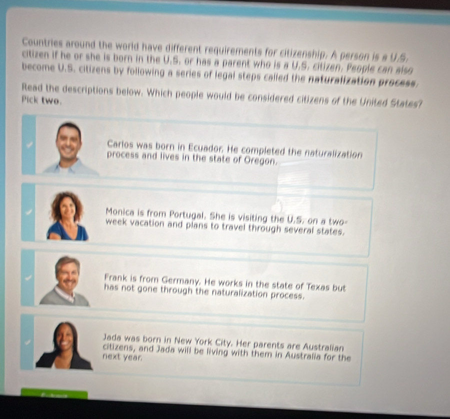 Countries around the world have different requirements for citizenship. A person is a U.S.
citizen if he or she is born in the U.S. or has a parent who is a U.S. citizen. People can also
become U.S. citizens by following a series of legal steps called the naturalization process.
Read the descriptions below. Which people would be considered citizens of the United States?
Pick two.
Carlos was born in Ecuador. He completed the naturalization
process and lives in the state of Oregon.
Monica is from Portugal. She is visiting the U.S. on a two-
week vacation and plans to travel through several states.
Frank is from Germany. He works in the state of Texas but
has not gone through the naturalization process.
Jada was born in New York City. Her parents are Australian
citizens, and Jada will be living with them in Australia for the
next year.