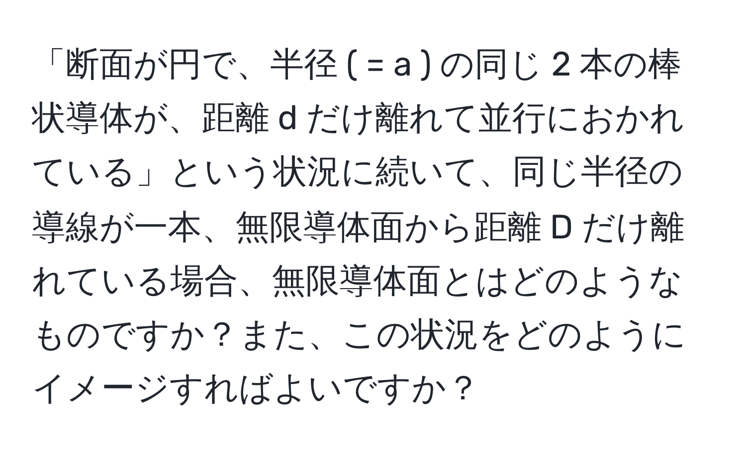 「断面が円で、半径 ( = a ) の同じ 2 本の棒状導体が、距離 d だけ離れて並行におかれている」という状況に続いて、同じ半径の導線が一本、無限導体面から距離 D だけ離れている場合、無限導体面とはどのようなものですか？また、この状況をどのようにイメージすればよいですか？