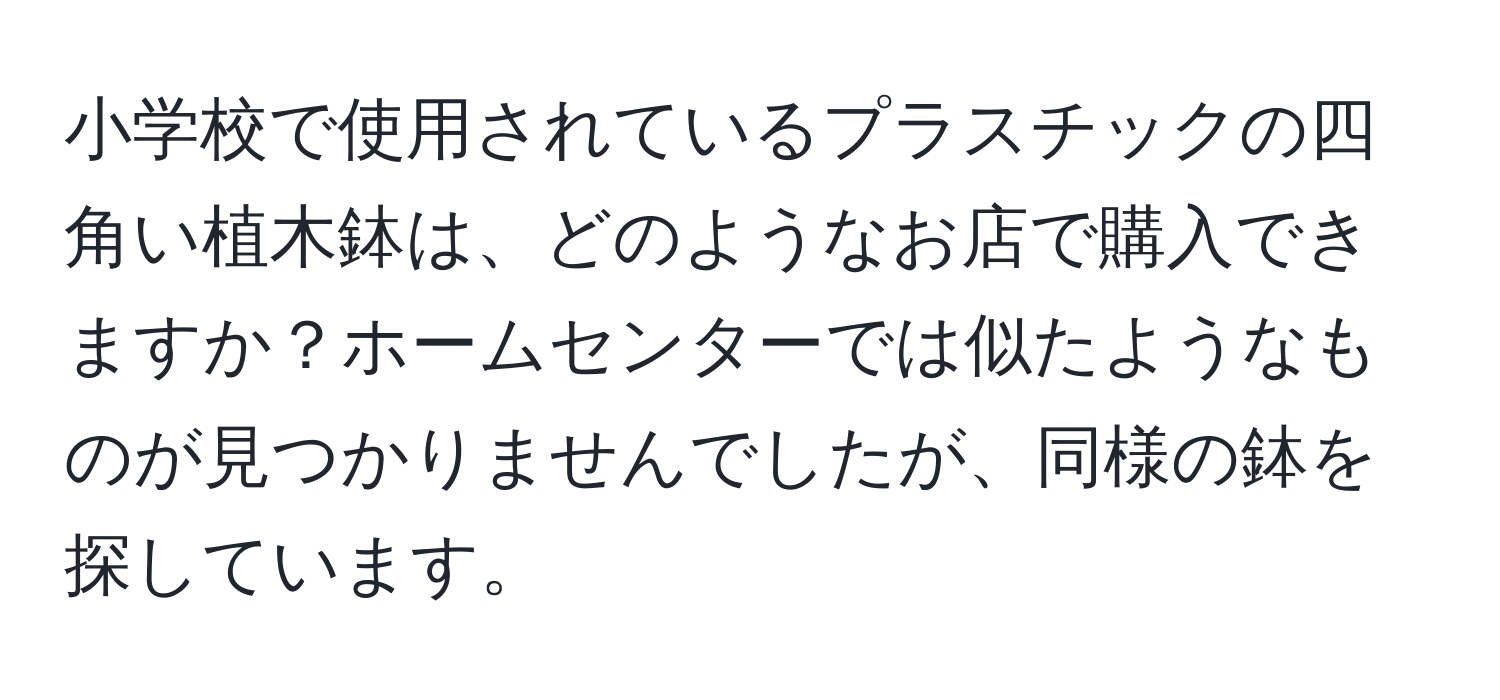 小学校で使用されているプラスチックの四角い植木鉢は、どのようなお店で購入できますか？ホームセンターでは似たようなものが見つかりませんでしたが、同様の鉢を探しています。