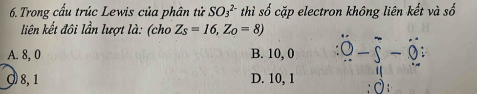 Trong cấu trúc Lewis của phân tử SO_3^((2-) thì số cặp electron không liên kết và số
liên kết đôi lần lượt là: (cho Z_S)=16, Z_O=8)
A. 8, 0 B. 10, 0
9 8, 1 D. 10, 1
di