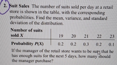 Suit Sales The number of suits sold per day at a retail
store is shown in the table, with the corresponding
probabilities. Find the mean, variance, and standard
deviation of the distribution.
If the manager of the retail store wants to be surg that he
has enough suits for the next 5 days, how many should
the manager purchase?