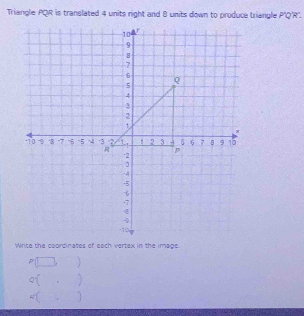 Triangle PQR is translated 4 units right and 8 units down to produce triangle P'Q'R'. 
Write the coordinates of each vertex in the image.
P'(□ ,□ )
Q'(□ ,□ )
R'(□ ,□ )