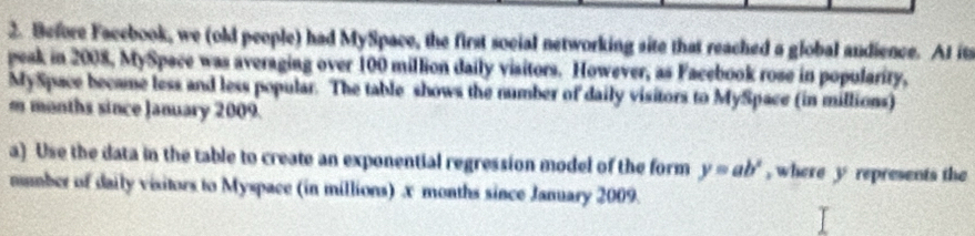 Before Facebook, we (old people) had MySpace, the first social networking site that reached a global andience. At its 
peak in 2008, MySpace was averaging over 100 million daily visitors. However, as Facebook rose in popularity, 
MySpace became less and less popular. The table shows the number of daily visitors to MySpace (in millions) 
m months since January 2009. 
a) Use the data in the table to create an exponential regression model of the form y=ab^x , where y represents the 
mmber of daily visitors to Myspace (in millions) x months since January 2009.