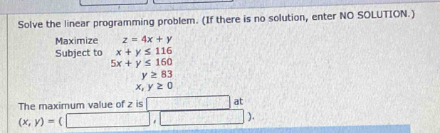 Solve the linear programming problem. (If there is no solution, enter NO SOLUTION.) 
Maximize z=4x+y
Subject to x+y≤ 116
5x+y≤ 160
y≥ 83
x,y≥ 0
The maximum value of z is □ at
(x,y)=(□ ,□ ).