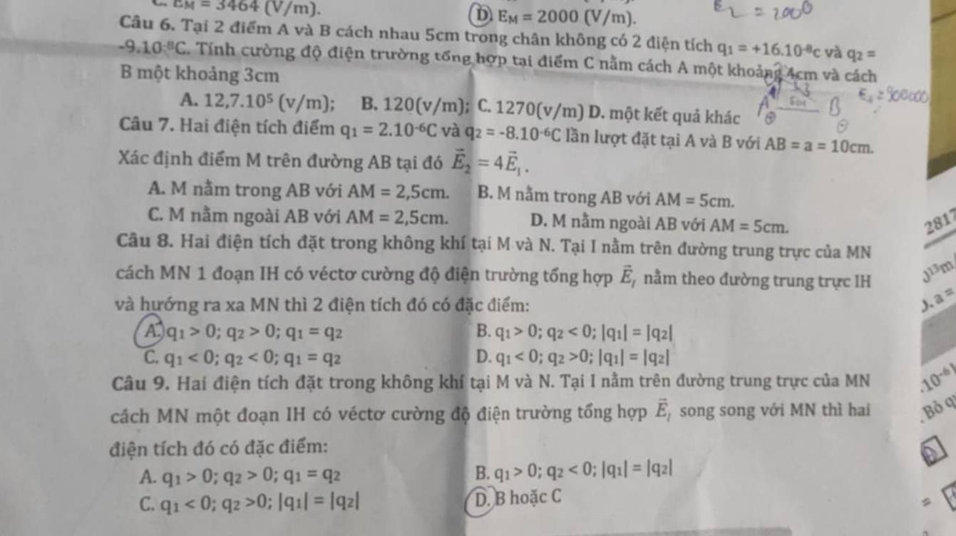 c_M=3464(V/m).
D E_M=2000(V/m).
Câu 6. Tại 2 điểm A và B cách nhau 5cm trong chân không có 2 điện tích q_1=+16.10^(-8)c và q_2=
-9.10^(-8)C. Tính cường độ điện trường tổng hợp tại điểm C nằm cách A một khoảng 4cm và cách
B một khoảng 3cm
A. 12,7.10^5 (v/m); B. 120(v/m); C. 1270(v/m) D. một kết quả khác
Câu 7. Hai điện tích điểm q_1=2.10^(-6)C và q_2=-8.10^(-6)C lần lượt đặt tại A và B với AB=a=10cm.
Xác định điểm M trên đường AB tại đó vector E_2=4vector E_1.
A. M nằm trong AB với AM=2,5cm. B. M nằm trong AB với AM=5cm.
C. M nằm ngoài AB với AM=2,5cm. D. M nằm ngoài AB với AM=5cm. 281
Câu 8. Hai điện tích đặt trong không khí tại M và N. Tại I nằm trên đường trung trực của MN
cách MN 1 đoạn IH có véctơ cường độ điện trường tổng hợp vector E_I nằm theo đường trung trực IH J^(13)m
và hướng ra xa MN thì 2 điện tích đó có đặc điểm: ). a^=
A q_1>0;q_2>0;q_1=q_2
B. q_1>0;q_2<0;|q_1|=|q_2|
C. q_1<0;q_2<0;q_1=q_2 D. q_1<0;q_2>0;|q_1|=|q_2|
Câu 9. Hai điện tích đặt trong không khí tại M và N. Tại I nằm trên đường trung trực của MN.10^(-6))
cách MN một đoạn IH có véctơ cường độ điện trường tổng hợp vector E_1 song song với MN thì hai Boq
điện tích đó có đặc điểm:
A. q_1>0;q_2>0;q_1=q_2 B. q_1>0;q_2<0;|q_1|=|q_2|
C. q_1<0;q_2>0;|q_1|=|q_2| D. B hoặc C