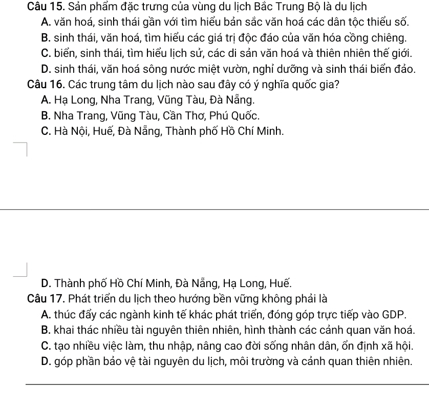 Sản phẩm đặc trưng của vùng du lịch Bắc Trung Bộ là du lịch
A. văn hoá, sinh thái gần với tìm hiểu bản sắc văn hoá các dân tộc thiểu số.
B. sinh thái, văn hoá, tìm hiểu các giá trị độc đáo của văn hóa cồng chiêng.
C. biển, sinh thái, tìm hiểu lịch sử, các di sản văn hoá và thiên nhiên thế giới.
D. sinh thái, văn hoá sông nước miệt vườn, nghỉ dưỡng và sinh thái biển đảo.
Câu 16. Các trung tâm du lịch nào sau đây có ý nghĩa quốc gia?
A. Hạ Long, Nha Trang, Vũng Tàu, Đà Nẵng.
B. Nha Trang, Vũng Tàu, Cần Thơ, Phú Quốc.
C. Hà Nội, Huế, Đà Nẵng, Thành phố Hồ Chí Minh.
D. Thành phố Hồ Chí Minh, Đà Nẵng, Hạ Long, Huế.
Câu 17. Phát triển du lịch theo hướng bền vững không phải là
A. thúc đẩy các ngành kinh tế khác phát triển, đóng góp trực tiếp vào GDP.
B. khai thác nhiều tài nguyên thiên nhiên, hình thành các cảnh quan văn hoá.
C. tạo nhiều việc làm, thu nhập, nâng cao đời sống nhân dân, ổn định xã hội.
D. góp phần bảo vệ tài nguyên du lịch, môi trường và cảnh quan thiên nhiên.