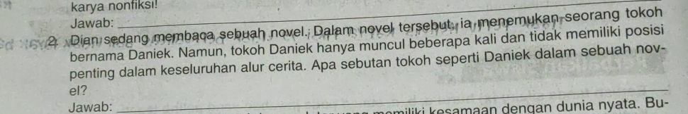 karya nonfiksı! 
Jawab: 
2. Dian sedang membaca sebuah novel. Dalam novel tersebut, ia menemukan seorang tokoh 
bernama Daniek. Namun, tokoh Daniek hanya muncul beberapa kali dan tidak memiliki posisi 
penting dalam keseluruhan alur cerita. Apa sebutan tokoh seperti Daniek dalam sebuah nov- 
el? 
_ 
Jawab: 
_miliki kesamaan dengan dunia nyata. Bu-