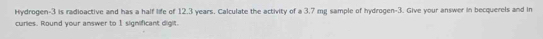 Hydrogen- 3 is radioactive and has a half life of 12.3 years. Calculate the activity of a 3.7 mg sample of hydrogen -3. Give your answer in becquerels and in 
curles. Round your answer to I significant digit.