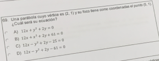 Una parábola cuyo vértice es (2,1) y su foco tiene como coordenadas el punto (5,1)
¿Cuál será su ecuación?
A) 12x+y^2+2y=0
B) 12x+x^2+2y+61=0
C) 12x-y^2+2y-25=0
D) 12x-y^2+2y-61=0