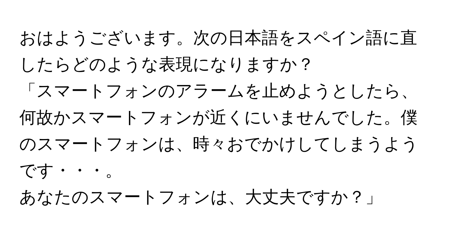 おはようございます。次の日本語をスペイン語に直したらどのような表現になりますか？

「スマートフォンのアラームを止めようとしたら、何故かスマートフォンが近くにいませんでした。僕のスマートフォンは、時々おでかけしてしまうようです・・・。

あなたのスマートフォンは、大丈夫ですか？」