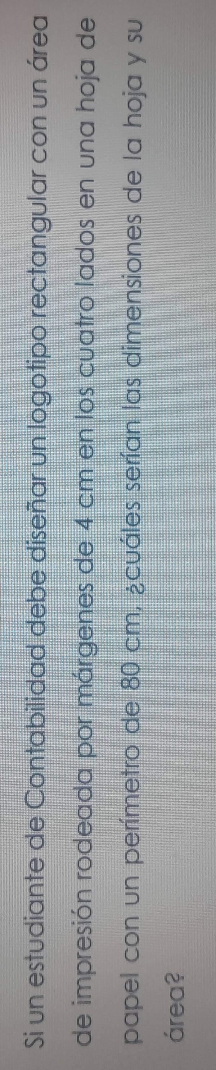 Si un estudiante de Contabilidad debe diseñar un logotipo rectangular con un área 
de impresión rodeada por márgenes de 4 cm en los cuatro lados en una hoja de 
papel con un perímetro de 80 cm, ¿cuáles serían las dimensiones de la hoja y su 
área?