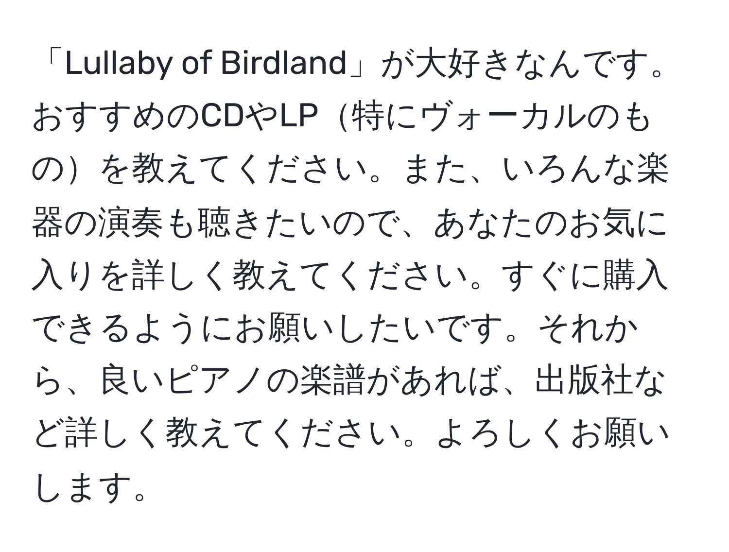 「Lullaby of Birdland」が大好きなんです。おすすめのCDやLP特にヴォーカルのものを教えてください。また、いろんな楽器の演奏も聴きたいので、あなたのお気に入りを詳しく教えてください。すぐに購入できるようにお願いしたいです。それから、良いピアノの楽譜があれば、出版社など詳しく教えてください。よろしくお願いします。