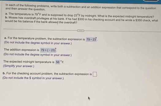 In each of the following problems, write both a subtraction and an addition expression that correspond to the question 
and then answer the question. 
a. The temperature is 79°F and is supposed to drop 23°F by midnight. What is the expected midnight temperature? 
b. Moses has overdraft privileges at his bank. If he had $300 in his checking account and he wrote a $350 check, what 
would be his balance if the bank allowed the overdraft? 
a. For the temperature problem, the subtraction expression is 79-23
(Do not include the degree symbol in your answer.) 
The addition expression is 79+(-23)^circ . 
(Do not include the degree symbol in your answer.) 
The expected midnight temperature is 56°F. 
(Simplify your answer.) 
b. For the checking account problem, the subtraction expression is □. 
(Do not include the $ symbol in your answer.)