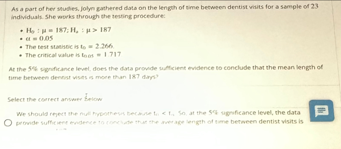 As a part of her studies, Jolyn gathered data on the length of time between dentist visits for a sample of 23
individuals. She works through the testing procedure:
H_0:mu =187; H_a:mu >187
a=0.05
The lest statistic is t_0=2.266. 
The critical value is t_0.05=1.717. 
At the 5% significance level, does the data provide sufficient evidence to conclude that the mean length of
time between dentist visits is more than 187 days?
Select the correct answer Selow
We should reject the null hypothesis because f_0 So, at the 5% significance level, the data
provide sufficient evidence to conclude that the average length of time between dentist visits is