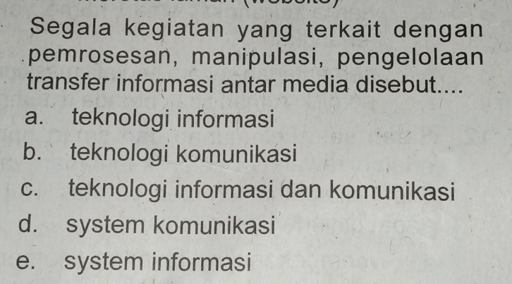 Segala kegiatan yang terkait dengan
pemrosesan, manipulasi, pengelolaan
transfer informasi antar media disebut....
a. teknologi informasi
b. teknologi komunikasi
c. teknologi informasi dan komunikasi
d. system komunikasi
e. system informasi