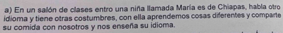 En un salón de clases entro una niña llamada María es de Chiapas, habla otro 
idioma y tiene otras costumbres, con ella aprendemos cosas diferentes y comparte 
su comida con nosotros y nos enseña su idioma.