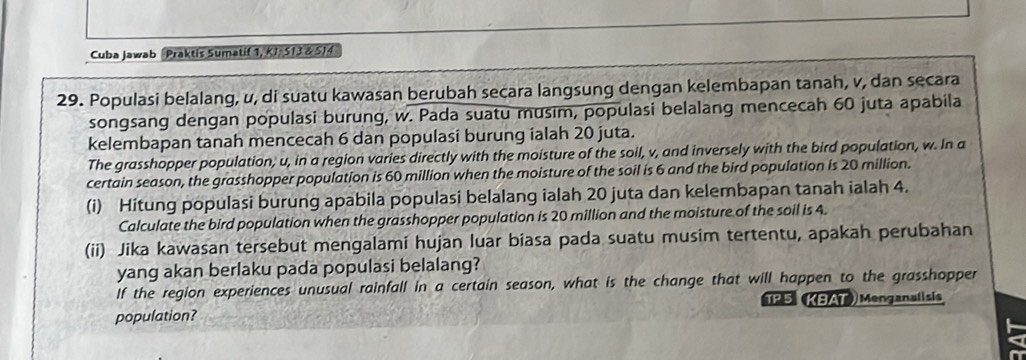 Cuba jawab Praktis Sumatif 1, KJ, S13 & S14 
29. Populasi belalang, u, di suatu kawasan berubah secara langsung dengan kelembapan tanah, v, dan secara 
songsang dengan populasi burung, w. Pada suatu musim, populasi belalang mencecah 60 juta apabila 
kelembapan tanah mencecah 6 dan populasi burung ialah 20 juta. 
The grasshopper population, u, in a region varies directly with the moisture of the soil, v, and inversely with the bird population, w. In a 
certain season, the grasshopper population is 60 million when the moisture of the soil is 6 and the bird population is 20 million. 
(i) Hitung populasi burung apabila populasi belalang ialah 20 juta dan kelembapan tanah ialah 4. 
Calculate the bird population when the grasshopper population is 20 million and the moisture of the soil is 4. 
(ii) Jika kawasan tersebut mengalami hujan luar biasa pada suatu musim tertentu, apakah perubahan 
yang akan berlaku pada populasi belalang? 
If the region experiences unusual rainfall in a certain season, what is the change that will happen to the grasshopper 
population? TP 5 KBAT) Menganalisis