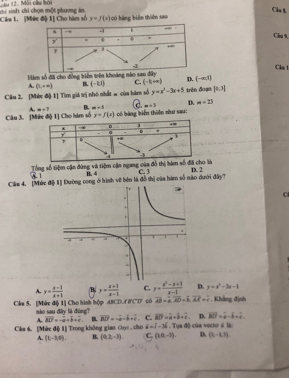 Mỗi câu hội
thí sinh chỉ chọn một phương án. Câu 8.
Câu 1. [Mức độ 1] Cho hàm số y=f(x) có bảng biến thiên sau
Câu 9.
Câu 1
Hàm số đã cho đồng biến trên kh
A. (1;+∈fty ) B. (-1;1) C. (-1;+∈fty ) D. (-∈fty ;1)
Câu 2. [Mức độ 1] Tìm giá trị nhỏ nhất m của hàm số y=x^3-3x+5 trên đoạn [0;3]
C. m=3
D. m=23
A. m=7
B. m=5
Câu 3. [Mức độ 1] Cho hàm số y=f(x) có bảng biến thiên như sau:
Tổng số tiệm cận đứng và tiệm cận ngang của đồ thị h là
④. 1 B. 4 C. 3 D. 2
Câu 4. [Mức độ ường cong ở hình vẽ bên là đồ thị của hàm số nào dưới đây?
C
A. y= (x-1)/x+1  B. y= (x+1)/x-1  C. y= (x^2-x+1)/x-1  D. y=x^3-3x-1
Câu 5. [Mức độ 1] Cho hình hộp ABCD.A'B'C'D' có overline AB=overline a,overline AD=vector b,overline AA=overline c. Khẳng định
nào sau đây là đúng?
A. vector BD'=-vector a+vector b+vector c. B. vector BD'=-vector a-vector b+vector c C. overline BD'=overline a+vector b+vector c. D. vector BD'=vector a-vector b+vector c.
Câu 6. [Mức độ 1] Trong không gian Oxyz , cho vector u=vector i-3vector k. Tọa độ của vectơ # là:
A. (1;-3;0). B. (0;2;-3). C, (1;0;-3). D. (1;-1;3).