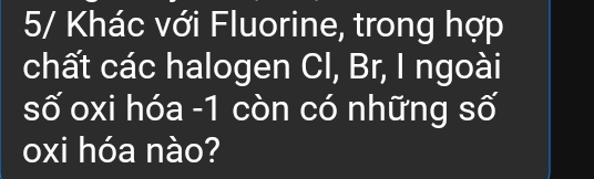 5/ Khác với Fluorine, trong hợp 
chất các halogen CI, Br, I ngoài 
số oxi hóa - 1 còn có những số 
oxi hóa nào?