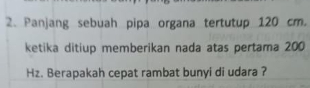 Panjang sebuah pipa organa tertutup 120 cm. 
ketika ditiup memberikan nada atas pertama 200
Hz. Berapakah cepat rambat bunyi di udara ?