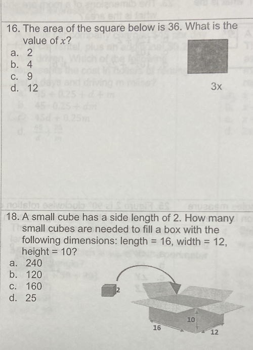 The area of the square below is 36. What is the
value of x?
a. 2
b. 4
c. 9
d. 12
3x
18. A small cube has a side length of 2. How many
small cubes are needed to fill a box with the
following dimensions: length =16 , width =12, 
height =10 ?
a. 240
b. 120
c. 160
d. 25