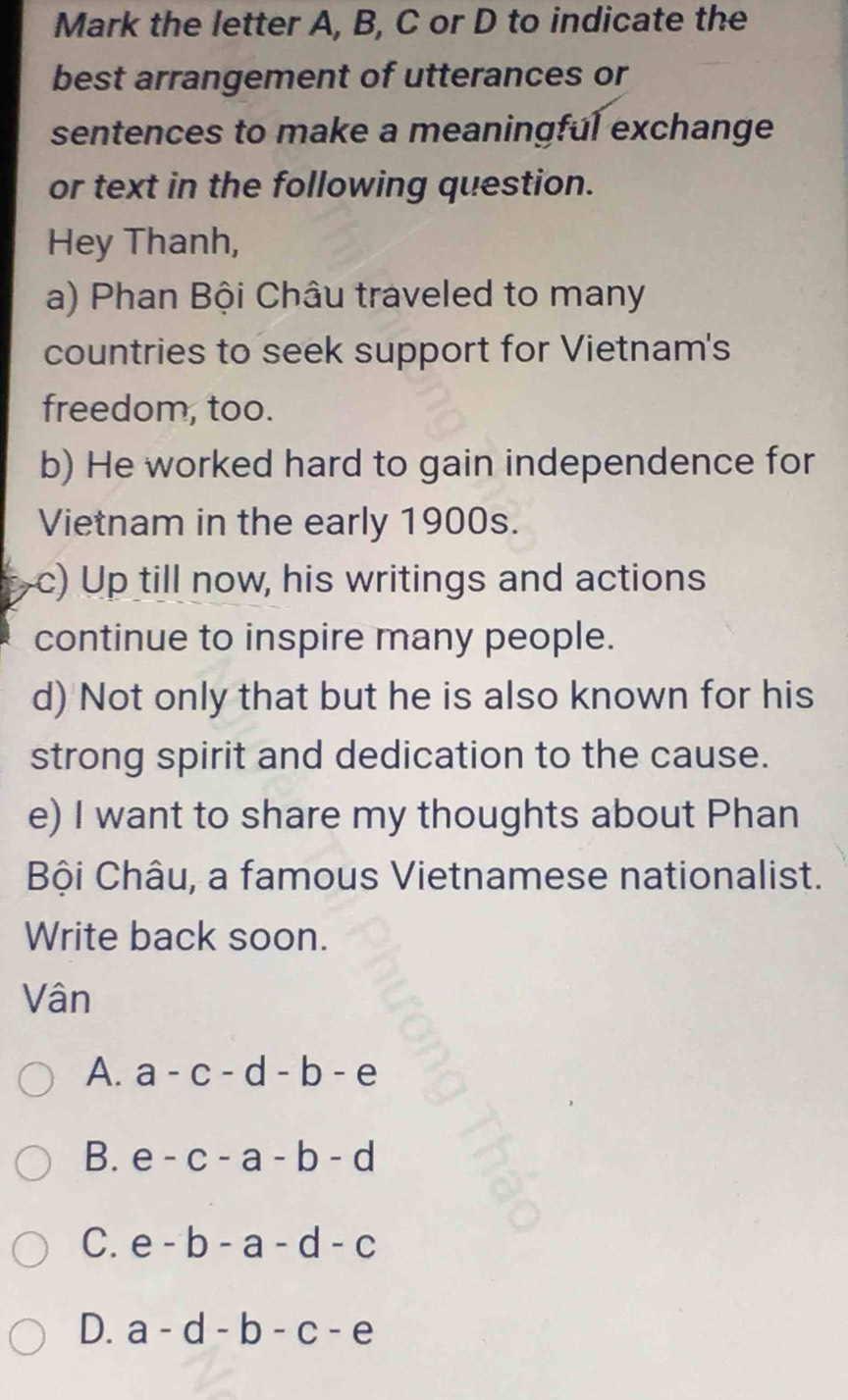 Mark the letter A, B, C or D to indicate the
best arrangement of utterances or
sentences to make a meaningful exchange
or text in the following question.
Hey Thanh,
a) Phan Bội Châu traveled to many
countries to seek support for Vietnam's
freedom, too.
b) He worked hard to gain independence for
Vietnam in the early 1900s.
c) Up till now, his writings and actions
continue to inspire many people.
d) Not only that but he is also known for his
strong spirit and dedication to the cause.
e) I want to share my thoughts about Phan
Bội Châu, a famous Vietnamese nationalist.
Write back soon.
Vân
A. a-c-d-b-e
B. e-c-a-b-d
C. e-b-a-d-c
D. a-d-b-c-e