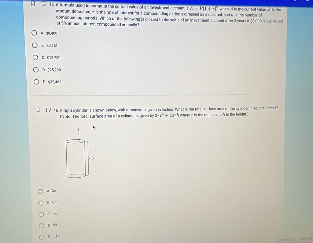 A formula used to compute the current value of an investment account is A=P(1+r)^n when A is the current value, P is the
amount deposited, π is the rate of interest for 1 compounding period expressed as a decimal, and n is the number of
compounding periods. Which of the following is closest to the value of an investment account after 3 years if $8,000 is deposited
at 5% annual interest compounded annually?
A. $8,400
B. $9,261
C. $15,730
D. $25,200
E. $33,463
16. A right cylinder is shown below, with dimensions given in inches. What is the total surface area of the cylinder in square inches?
(Note: The total surface area of a cylinder is given by 2π r^2+2π rh where 7 is the radius and h is the height.)
A. 3π
B. 5π
C 6π
D 8π
E. 11s
1 23 o ( 2)