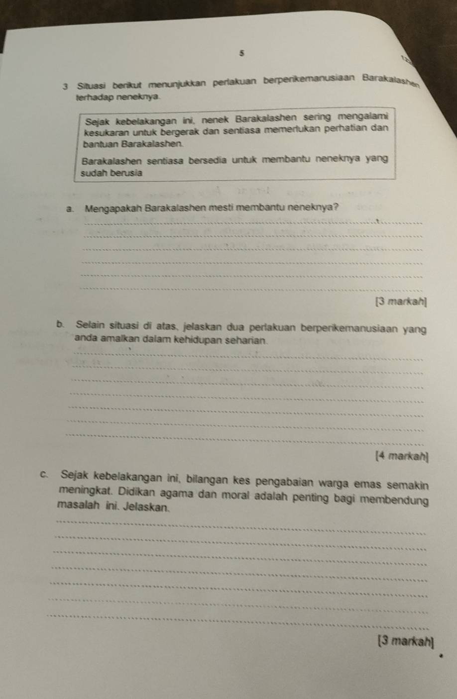 5 
3 Situasi berikut menunjukkan perlakuan berperikemanusiaan Barakalashen 
terhadap neneknya. 
Sejak kebelakangan ini, nenek Barakalashen sering mengalami 
kesukaran untuk bergerak dan sentiasa memerlukan perhatian dan 
bantuan Barakalashen. 
Barakalashen sentiasa bersedia untuk membantu neneknya yang 
sudah berusia 
a. Mengapakah Barakalashen mesti membantu neneknya? 
_ 
_ 
_ 
_ 
_ 
_ 
[3 markah] 
b. Selain situasi di atas, jelaskan dua perlakuan berperikemanusiaan yang 
_ 
anda amalkan dalam kehidupan seharian. 
_ 
_ 
_ 
_ 
_ 
_ 
[4 markah] 
c. Sejak kebelakangan ini, bilangan kes pengabaian warga emas semakin 
meningkat. Didikan agama dan moral adalah penting bagi membendung 
masalah ini. Jelaskan. 
_ 
_ 
_ 
_ 
_ 
_ 
_ 
[3 markah]