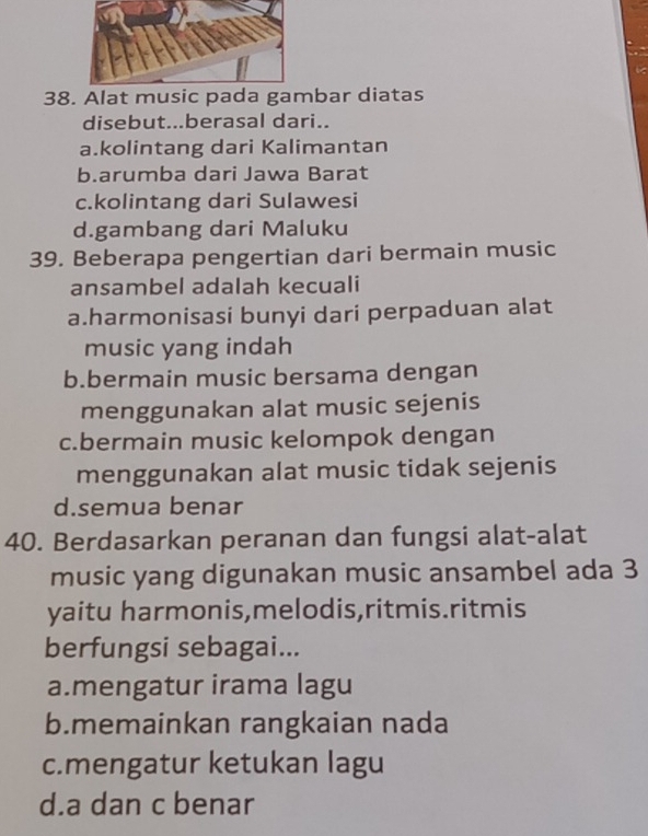 38bar diatas
disebut...berasal dari..
a.kolintang dari Kalimantan
b.arumba dari Jawa Barat
c.kolintang dari Sulawesi
d.gambang dari Maluku
39. Beberapa pengertian dari bermain music
ansambel adalah kecuali
a.harmonisasi bunyi dari perpaduan alat
music yang indah
b.bermain music bersama dengan
menggunakan alat music sejenis
c.bermain music kelompok dengan
menggunakan alat music tidak sejenis
d.semua benar
40. Berdasarkan peranan dan fungsi alat-alat
music yang digunakan music ansambel ada 3
yaitu harmonis,melodis,ritmis.ritmis
berfungsi sebagai...
a.mengatur irama lagu
b.memainkan rangkaian nada
c.mengatur ketukan lagu
d.a dan c benar