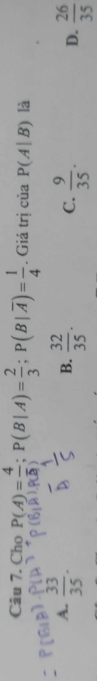 Cho P(A)= 4/3 ; P(B|A)= 2/3 ; P(B|overline A)= 1/4 . Giá trị của P(A|B) là
A.  33/35 .
B.  32/35 .
C.  9/35 .
D.  26/35 