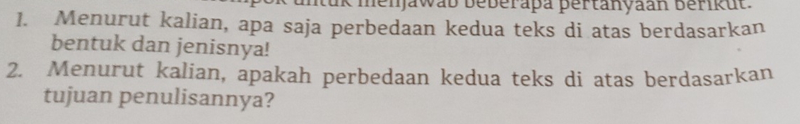 mtuk menjawab beberapa pertanyaan berikut. 
1. Menurut kalian, apa saja perbedaan kedua teks di atas berdasarkan 
bentuk dan jenisnya! 
2. Menurut kalian, apakah perbedaan kedua teks di atas berdasarkan 
tujuan penulisannya?