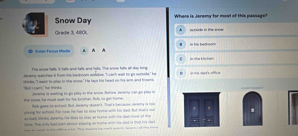 Where is Jeremy for most of this passage?
Snow Day
Grade 3, 480L A outside in the snow
B in his bedroom
Enter Focus Mode A A A
C in the kitchen
The snow falls. it falls and falls and falls. The snow falls all day long.
Jeremy watches it from his bedroom window. "I can't wait to go outside," he D in his dad's office
thinks. "I want to play in the snow." He lays his head on his arm and frowns.
"But I can't," he thinks.
Jeremy is waiting to go play in the snow. Before Jeremy can go play in ADVERTISEMENT
the snow, he must wait for his brother, Rob, to get home.
Rob goes to school. But Jeremy doesn't. That's because Jeremy is too
young for school. For now, he has to stay home with his dad. But that's not .
so bad, thinks Jeremy. He likes to stay at home with his dad most of the
time. The only bad part about staying at home with his dad is that his dad
has to work in his offica a Int This maane he can't watch laromy all the timo