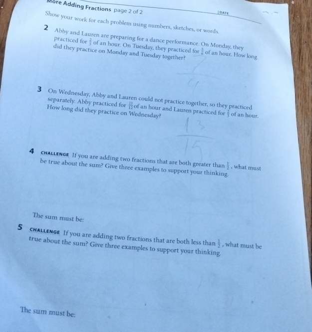 More Adding Fractions page 2 of 2 
DATE 
Show your work for each problem using numbers, sketches, or words. 
2 Abby and Lauren are preparing for a dance performance. On Monday, they  5/6  of an hour. How long 
practiced for  2/3  of an hour. On Tuesday, they practiced for 
did they practice on Monday and Tuesday together? 
3 On Wednesday, Abby and Lauren could not practice together, so they practiced 
separately. Abby practiced for  11/12  of an hour and Lauren practiced for  2/3  of an hour. 
How long did they practice on Wednesday? 
4 cHALLENGE If you are adding two fractions that are both greater than  1/2  , what must 
be true about the sum? Give three examples to support your thinking. 
The sum must be: 
5 cHALLENGE If you are adding two fractions that are both less than  1/2  , what must be 
true about the sum? Give three examples to support your thinking. 
The sum must be:
