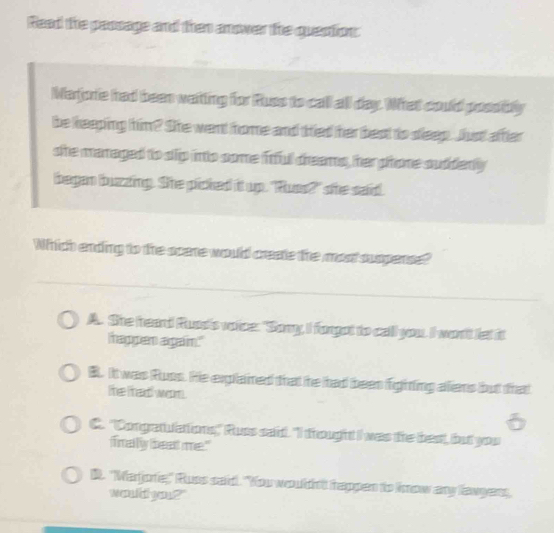 Read the paosage and then anower the question:
Marjoie had been watting for Russ to call all day. What could possibly
be keeping him? She went home and tried her best to dleep. Just after
she managed to slip into some frful dreams, her phone sudderly
began buzzing. She picked it up. "Rues?" she said.
Which ending to the scene would create the mont suspense?
A. She heard Ruas's voice: "Sony, I fongot to call you. I won't let it
mappen agaim."
B. It was Russ. He explained that he had been fighting aliens but that
the fhad wom.
C. "Congratulations," Russ said. "I frought I was the best, but you
firaly beat me."
D. "Warjorie," Russ said. "You would't happen to know any lawgens,
woul gen?"