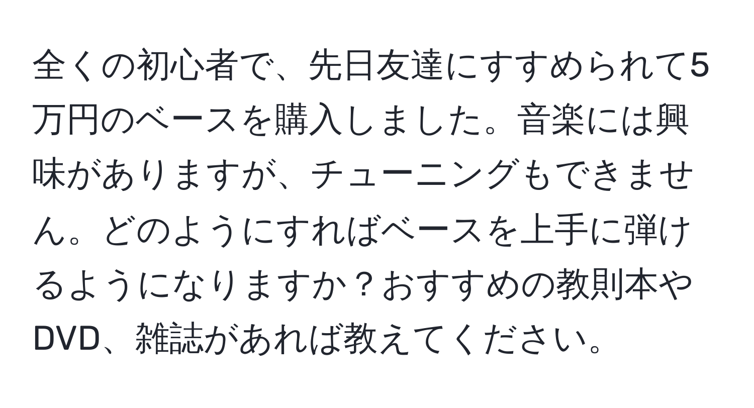 全くの初心者で、先日友達にすすめられて5万円のベースを購入しました。音楽には興味がありますが、チューニングもできません。どのようにすればベースを上手に弾けるようになりますか？おすすめの教則本やDVD、雑誌があれば教えてください。