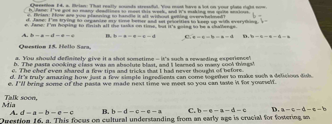 Brian: That really sounds stressful. You must have a lot on your plate right now.
b. Jane: I've got so many deadlines to meet this week, and it's making me quite anxious.
c. Brian: How are you planning to handle it all without getting overwhelmed?
d. Jane: I’m trying to organize my time better and set priorities to keep up with everything.
e. Jane: I’m hoping to finish all the tasks on time, but it’s going to be a challenge.
A. b-a-d-e-c B. b-a-e-c-d C. e-c-b-a-d D. b-c-e-d-a
Question 15. Hello Sara,
a. You should definitely give it a shot sometime - it’s such a rewarding experience!
b. The pasta cooking class was an absolute blast, and I learned so many cool things!
c. The chef even shared a few tips and tricks that I had never thought of before.
d. It’s truly amazing how just a few simple ingredients can come together to make such a delicious dish.
e. I’ll bring some of the pasta we made next time we meet so you can taste it for yourself.
Talk soon,
Mia
A. d-a-b-e-c B. b-d-c-e-a C. b-e-a-d-c D. a-c-d-e-b
Question 16. a. This focus on cultural understanding from an early age is crucial for fostering an
