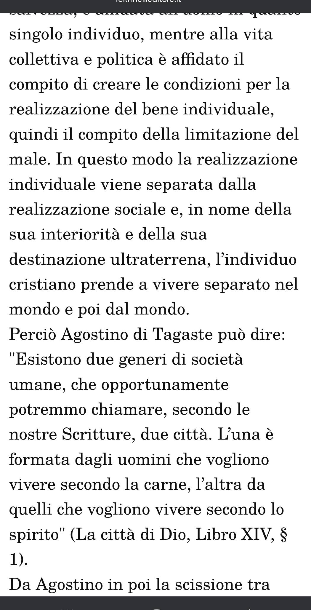 singolo individuo, mentre alla vita 
collettiva e politica è affidato il 
compito di creare le condizioni per la 
realizzazione del bene individuale, 
quindi il compito della limitazione del 
male. In questo modo la realizzazione 
individuale viene separata dalla 
realizzazione sociale e, in nome della 
sua interiorità e della sua 
destinazione ultraterrena, l’individuo 
cristiano prende a vivere separato nel 
mondo e poi dal mondo. 
Perció Agostino di Tagaste può dire: 
''Esistono due generi di società 
umane, che opportunamente 
potremmo chiamare, secondo le 
nostre Scritture, due città. L'una è 
formata dagli uomini che vogliono 
vivere secondo la carne, l’altra da 
quelli che vogliono vivere secondo lo 
spirito'' (La città di Dio, Libro XIV, § 
1). 
Da Agostino in poi la scissione tra