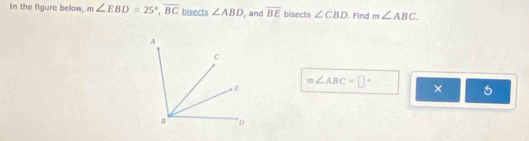 In the figure below, m∠ EBD=25°, overline BC bisects ∠ ABD , and overline BE bisects ∠ CBD. Find m∠ ABC
m∠ ABC=□°
×