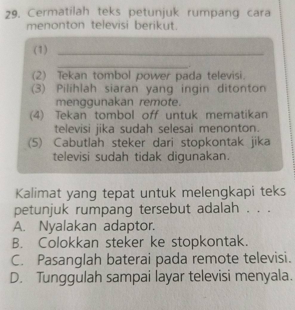 Cermatilah teks petunjuk rumpang cara
menonton televisi berikut.
(1)_
_.
(2) Tekan tombol power pada televisi.
(3) Pilihlah siaran yang ingin ditonton
menggunakan remote.
(4) Tekan tombol off untuk mematikan
televisi jika sudah selesai menonton.
(5) Cabutlah steker dari stopkontak jika
televisi sudah tidak digunakan.
Kalimat yang tepat untuk melengkapi teks
petunjuk rumpang tersebut adalah . . .
A. Nyalakan adaptor.
B. Colokkan steker ke stopkontak.
C. Pasanglah baterai pada remote televisi.
D. Tunggulah sampai layar televisi menyala.