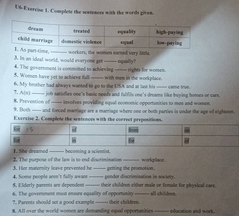 U6-Exercise 1. Complete the sentences with the words given. 
s part-time, _workers, the women earned very little. 
3. In an ideal world, would everyone get `_ equally? 
4. The government is committed to achieving_ rights for women. 
5. Women have yet to achieve full _with men in the workplace. 
6. My brother had always wanted to go to the USA and at last his _came true. 
7. A(n) _job satisfies one’s basic needs and fulfils one’s dreams like buying homes or cars. 
_ 
9. Both ----- and forced marriage are a marriage where one or both parties is under the age of eighteen. 
Exercise 2. Complete the sentences with the correct prepositions. 
1. She dreamed _becoming a scientist. 
2. The purpose of the law is to end discrimination _workplace. 
3. Her maternity leave prevented he_ getting the promotion. 
4. Some people aren’t fully aware_ gender discrimination in society. 
5. Elderly parents are dependent _their children either male or female for physical care. 
6. The government must ensure equality of opportunity_ all children. 
7. Parents should set a good example _their children. 
8. All over the world women are demanding equal opportunities_ education and work.