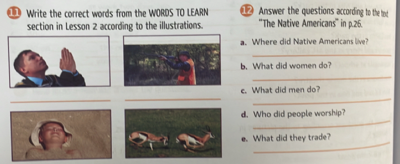 Write the correct words from the WORDS TO LEARN @ Answer the questions according to the text 
section in Lesson 2 according to the illustrations. “The Native Americans” in p.26. 
a. Where did Native Americans live? 
_ 
b. What did women do? 
_ 
c. What did men do? 
_ 
_ 
_ 
_ 
d. Who did people worship? 
_ 
e. What did they trade?