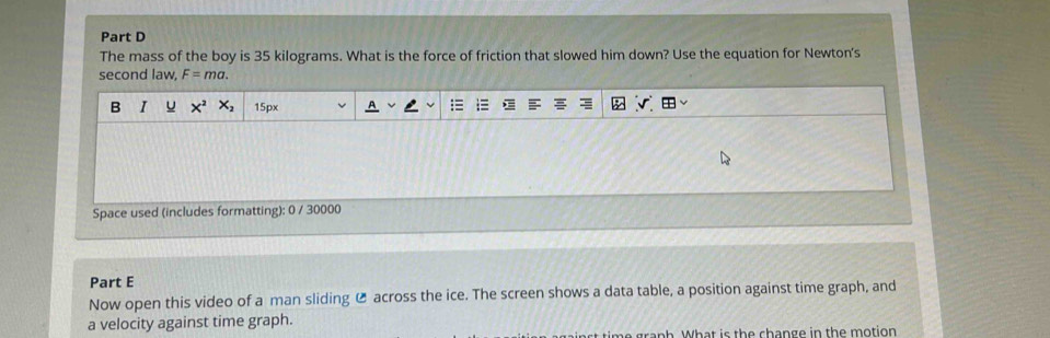 The mass of the boy is 35 kilograms. What is the force of friction that slowed him down? Use the equation for Newton's 
second law, F=ma. 
B I U X^2X_2 15px 
Space used (includes formatting): 0 / 30000 
Part E 
Now open this video of a man sliding C across the ice. The screen shows a data table, a position against time graph, and 
a velocity against time graph. 
gra n h W hat is th e change in the motion