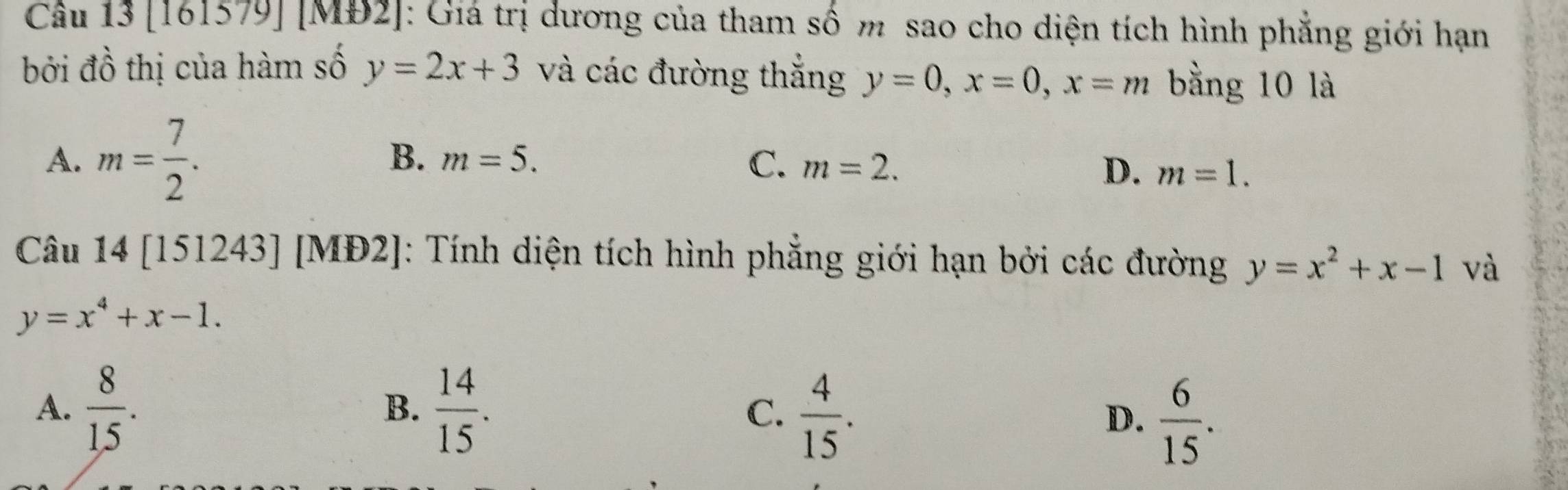 Cầu 13 [161579] [MĐ2]: Giá trị dương của tham số m sao cho diện tích hình phẳng giới hạn
bởi đồ thị của hàm số y=2x+3 và các đường thắng y=0, x=0, x=m bằng 10 là
A. m= 7/2 .
B. m=5. C. m=2. m=1. 
D.
Câu 14[151243] [M b2 : Tính diện tích hình phẳng giới hạn bởi các đường y=x^2+x-1 và
y=x^4+x-1.
A.  8/15 .  14/15 . C.  4/15 . D.  6/15 . 
B.