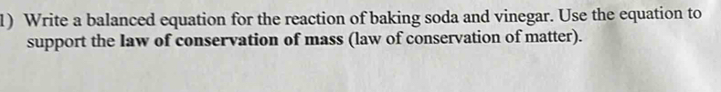 Write a balanced equation for the reaction of baking soda and vinegar. Use the equation to 
support the law of conservation of mass (law of conservation of matter).