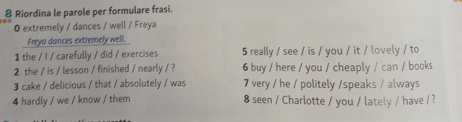 Riordina le parole per formulare frasi. 
O extremely / dances / well / Freya 
Freya dances extremely well. 
1 the / I / carefully / did / exercises 5 really / see / is / you / it / lovely / to 
2 the / is / lesson / finished / nearly / ? 6 buy / here / you / cheaply / can / books 
3 cake / delicious / that / absolutely / was 7 very / he / politely /speaks / always 
4 hardly / we / know / them 8 seen / Charlotte / you / lately / have / ?