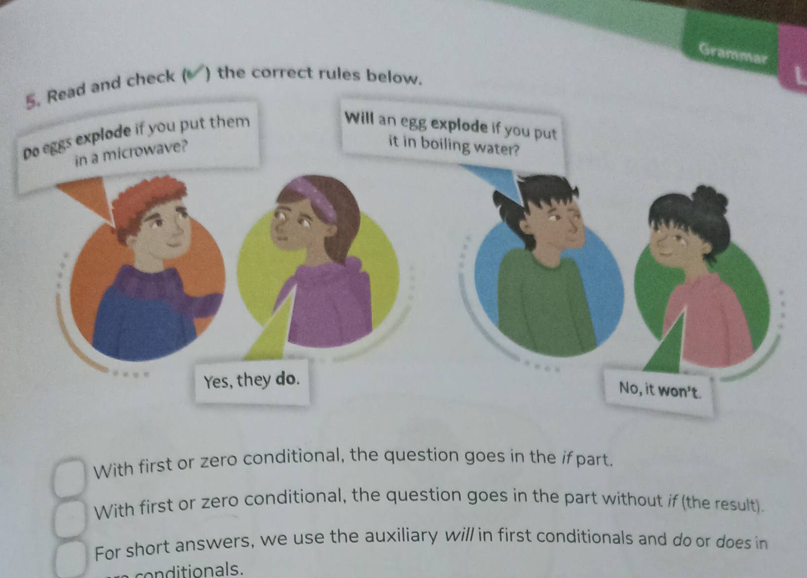 Grammar 
ad and check ( ) the correct rules below. 
L 
With first or zero conditional, the question goes in the if part. 
With first or zero conditional, the question goes in the part without if (the result). 
For short answers, we use the auxiliary will in first conditionals and do or does in 
conditionals.