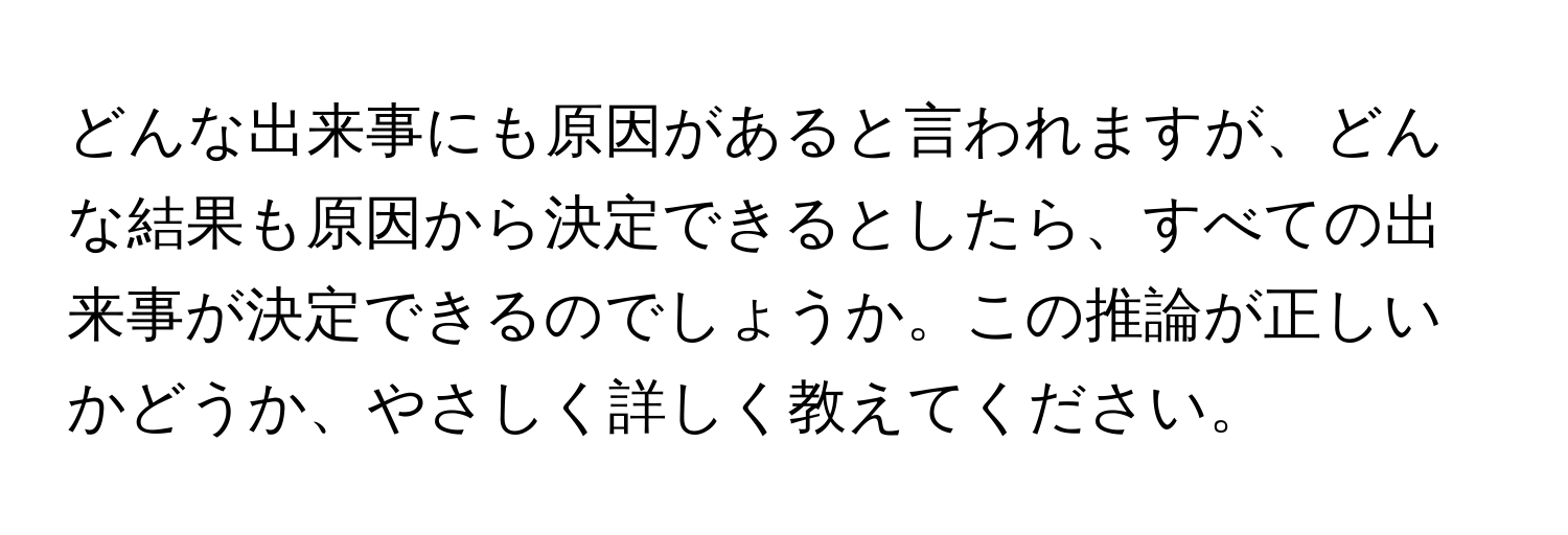 どんな出来事にも原因があると言われますが、どんな結果も原因から決定できるとしたら、すべての出来事が決定できるのでしょうか。この推論が正しいかどうか、やさしく詳しく教えてください。