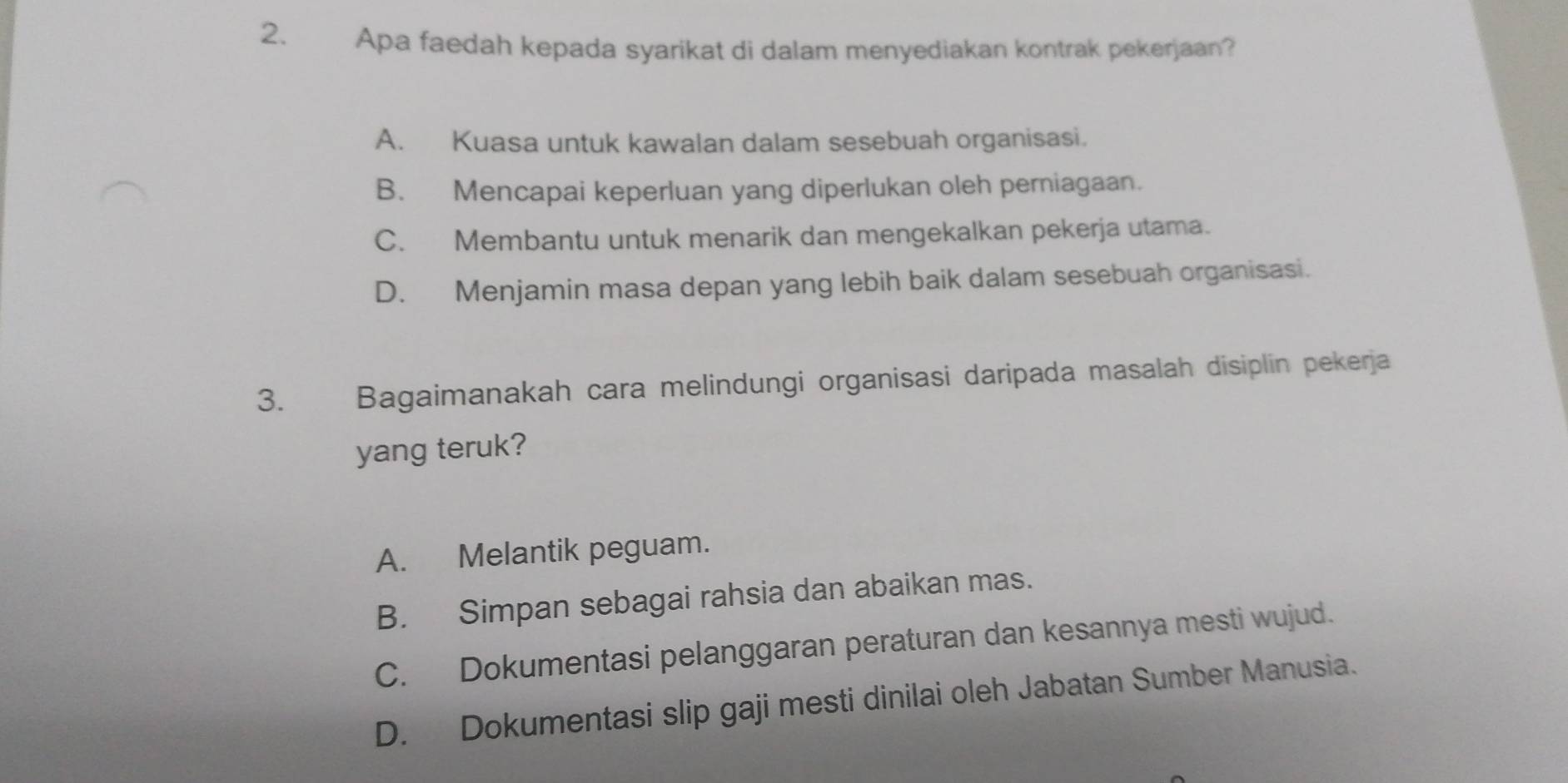 Apa faedah kepada syarikat di dalam menyediakan kontrak pekerjaan?
A. Kuasa untuk kawalan dalam sesebuah organisasi.
B. Mencapai keperluan yang diperlukan oleh perniagaan.
C. Membantu untuk menarik dan mengekalkan pekerja utama.
D. Menjamin masa depan yang lebih baik dalam sesebuah organisasi.
3. Bagaimanakah cara melindungi organisasi daripada masalah disiplin pekerja
yang teruk?
A. Melantik peguam.
B. Simpan sebagai rahsia dan abaikan mas.
C. Dokumentasi pelanggaran peraturan dan kesannya mesti wujud.
D. Dokumentasi slip gaji mesti dinilai oleh Jabatan Sumber Manusia.