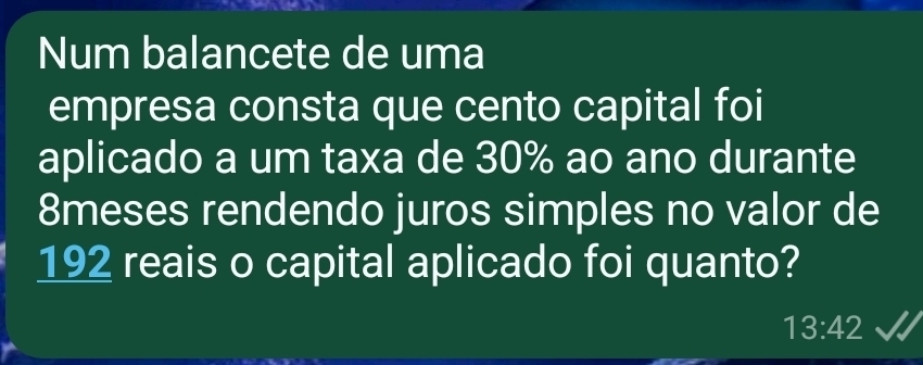 Num balancete de uma 
empresa consta que cento capital foi 
aplicado a um taxa de 30% ao ano durante
8meses rendendo juros simples no valor de
192 reais o capital aplicado foi quanto?
13:42